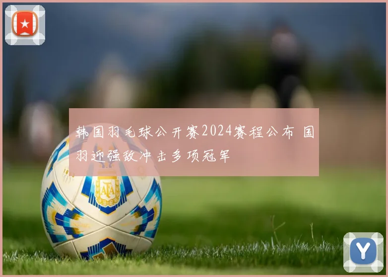 韩国羽毛球公开赛2024赛程公布 国羽迎强敌冲击多项冠军