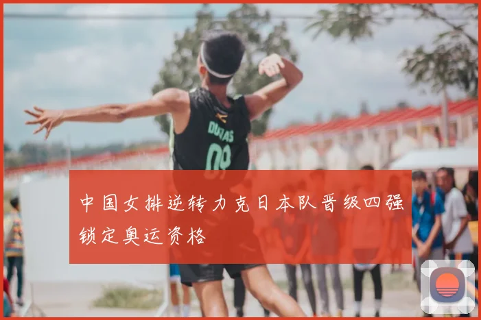 中国女排逆转力克日本队晋级四强锁定奥运资格
