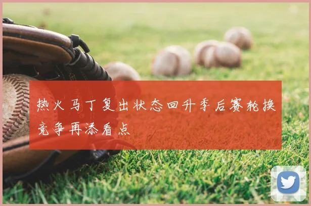 热火马丁复出状态回升季后赛轮换竞争再添看点