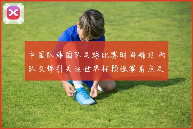 中国队韩国队足球比赛时间确定 两队交锋引关注世界杯预选赛看点足