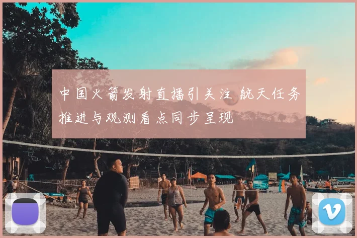 中国火箭发射直播引关注 航天任务推进与观测看点同步呈现