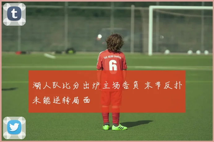 湖人队比分出炉主场告负 末节反扑未能逆转局面