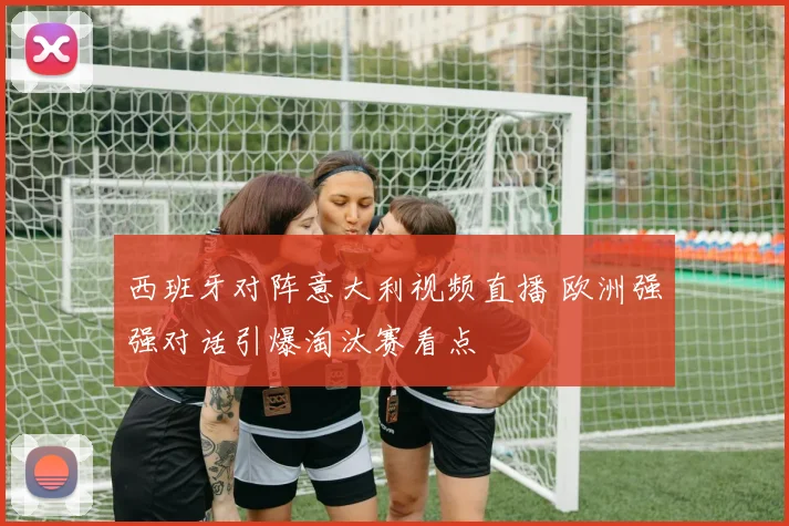 西班牙对阵意大利视频直播 欧洲强强对话引爆淘汰赛看点