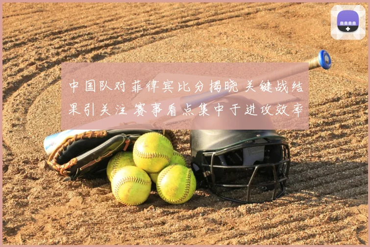 中国队对菲律宾比分揭晓 关键战结果引关注 赛事看点集中于进攻效率