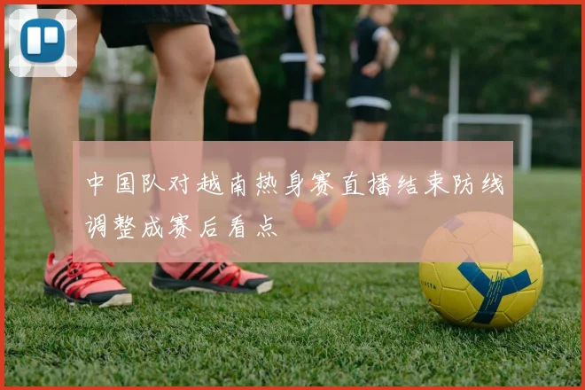 中国队对越南热身赛直播结束防线调整成赛后看点