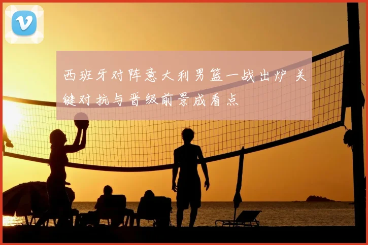 西班牙对阵意大利男篮一战出炉 关键对抗与晋级前景成看点