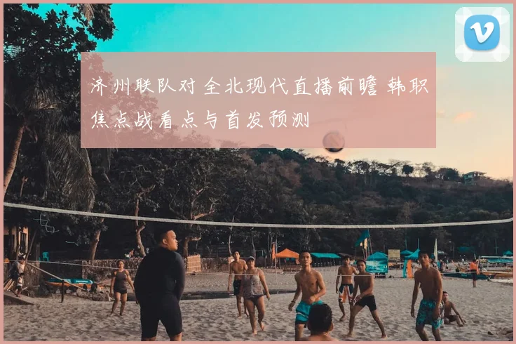 济州联队对全北现代直播前瞻 韩职焦点战看点与首发预测