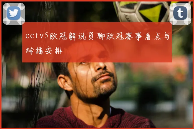 cctv5欧冠解说员聊欧冠赛事看点与转播安排
