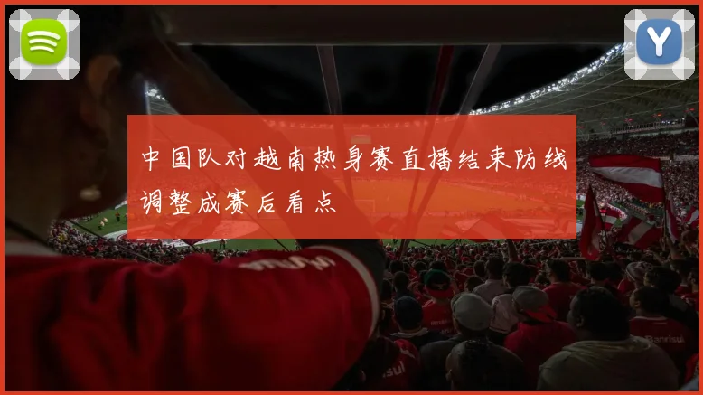 中国队对越南热身赛直播结束防线调整成赛后看点