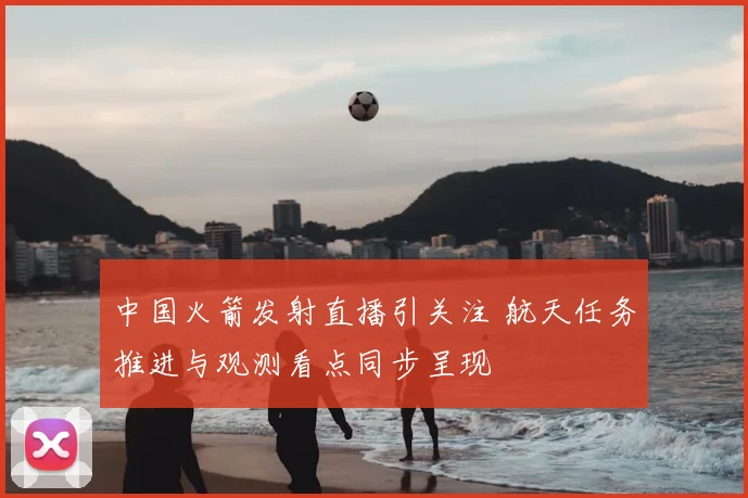 中国火箭发射直播引关注 航天任务推进与观测看点同步呈现