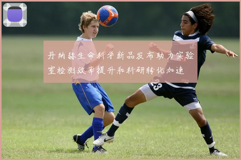 丹纳赫生命科学新品发布助力实验室检测效率提升和科研转化加速