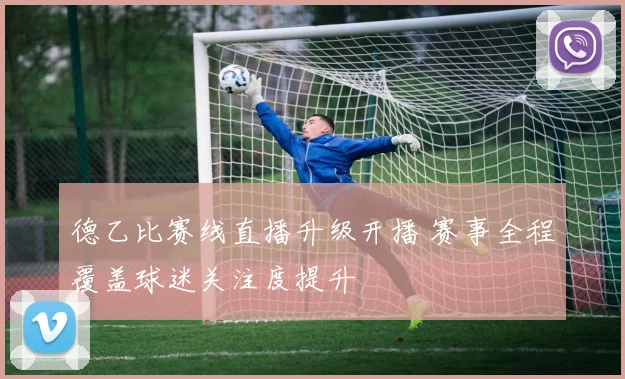 德乙比赛线直播升级开播 赛事全程覆盖球迷关注度提升