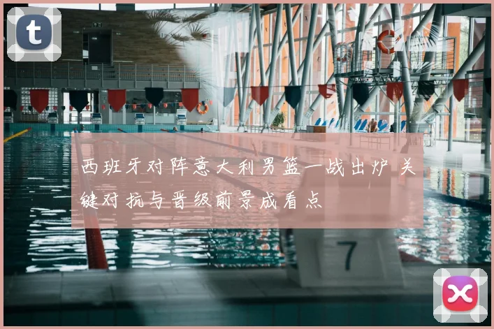 西班牙对阵意大利男篮一战出炉 关键对抗与晋级前景成看点