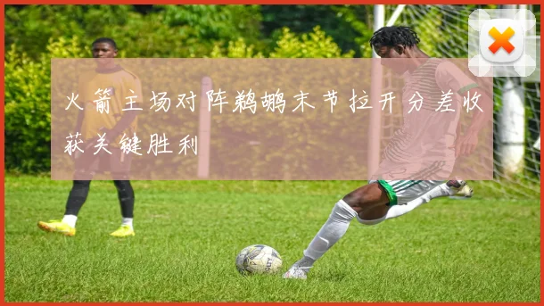 火箭主场对阵鹈鹕末节拉开分差收获关键胜利