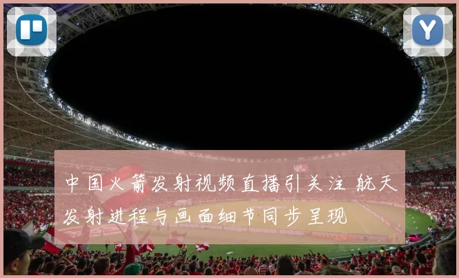 中国火箭发射视频直播引关注 航天发射进程与画面细节同步呈现